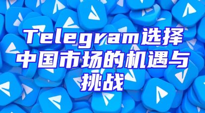 Telegram选择中国市场的机遇与挑战