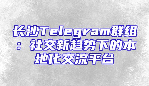 长沙Telegram群组：社交新趋势下的本地化交流平台