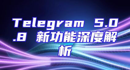 Telegram 5.0.8 新功能深度解析
